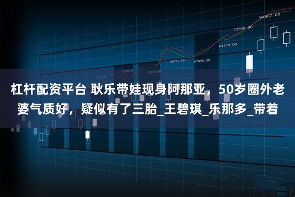 杠杆配资平台 耿乐带娃现身阿那亚，50岁圈外老婆气质好，疑似有了三胎_王碧琪_乐那多_带着