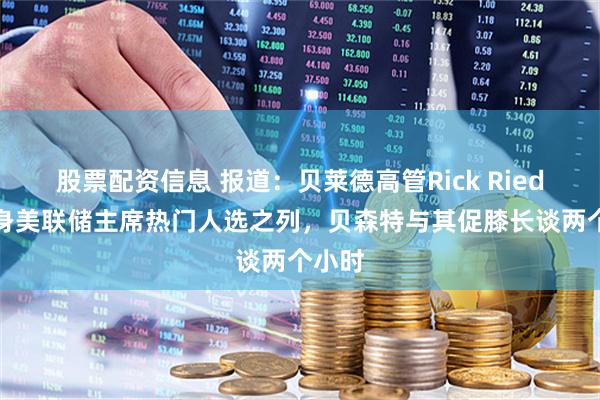 股票配资信息 报道：贝莱德高管Rick Rieder跻身美联储主席热门人选之列，贝森特与其促膝长谈两个小时