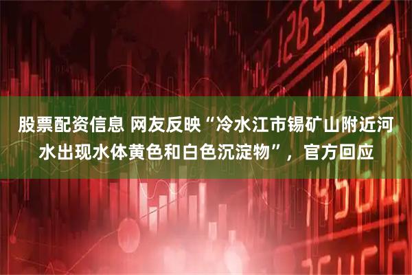 股票配资信息 网友反映“冷水江市锡矿山附近河水出现水体黄色和白色沉淀物”，官方回应