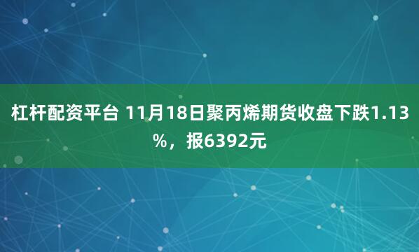 杠杆配资平台 11月18日聚丙烯期货收盘下跌1.13%，报6392元